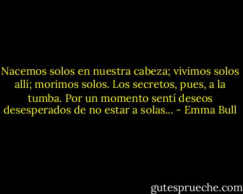 Nacemos solos en nuestra cabeza; vivimos solos allí; morimos solos. Los secretos, pues, a la tumba. Por un momento sentí deseos desesperados de no estar a solas... - Emma Bull