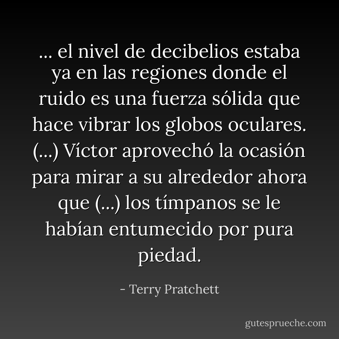 ... el nivel de decibelios estaba ya en las regiones donde el ruido es una fuerza sólida que hace vibrar los globos oculares. (...) Víctor aprovechó la ocasión para mirar a su alrededor ahora que (...) los tímpanos se le habían entumecido por pura piedad. - Terry Pratchett