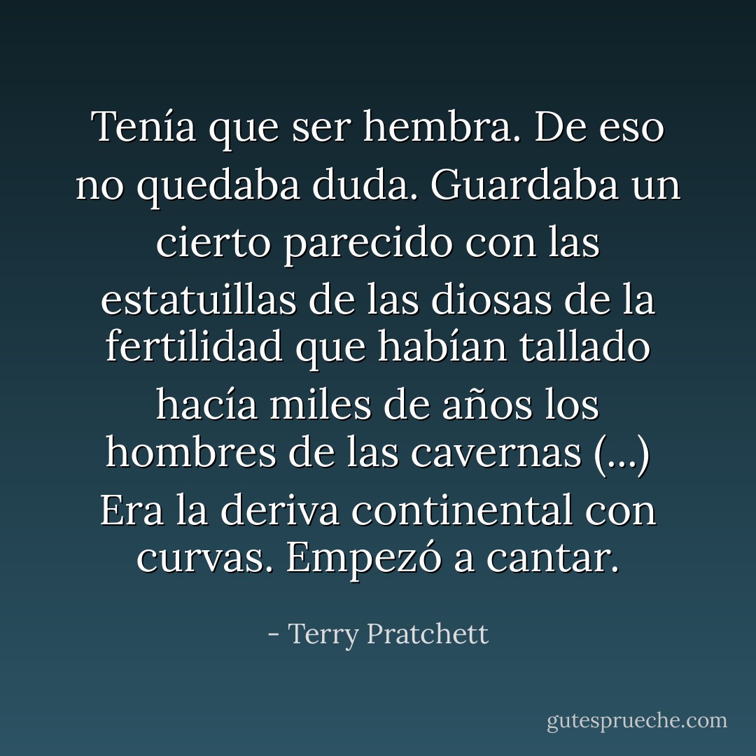 Tenía que ser hembra. De eso no quedaba duda. Guardaba un cierto parecido con las estatuillas de las diosas de la fertilidad que habían tallado hacía miles de años los hombres de las cavernas (...) Era la deriva continental con curvas. Empezó a cantar. - Terry Pratchett