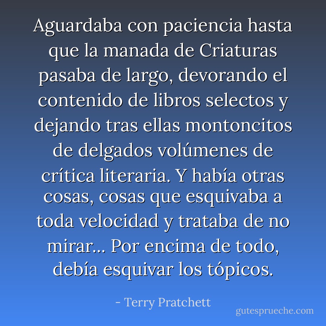 Aguardaba con paciencia hasta que la manada de Criaturas pasaba de largo, devorando el contenido de libros selectos y dejando tras ellas montoncitos de delgados volúmenes de crítica literaria. Y había otras cosas, cosas que esquivaba a toda velocidad y trataba de no mirar... Por encima de todo, debía esquivar los tópicos. - Terry Pratchett