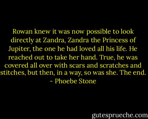 Rowan knew it was now possible to look directly at Zandra, Zandra the Princess of Jupiter, the one he had loved all his life. He reached out to take her hand. True, he was covered all over with scars and scratches and stitches, but then, in a way, so was she. The end. - Phoebe Stone