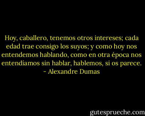 Hoy, caballero, tenemos otros intereses; cada edad trae consigo los suyos; y como hoy nos entendemos hablando, como en otra época nos entendíamos sin hablar, hablemos, si os parece. - Alexandre Dumas