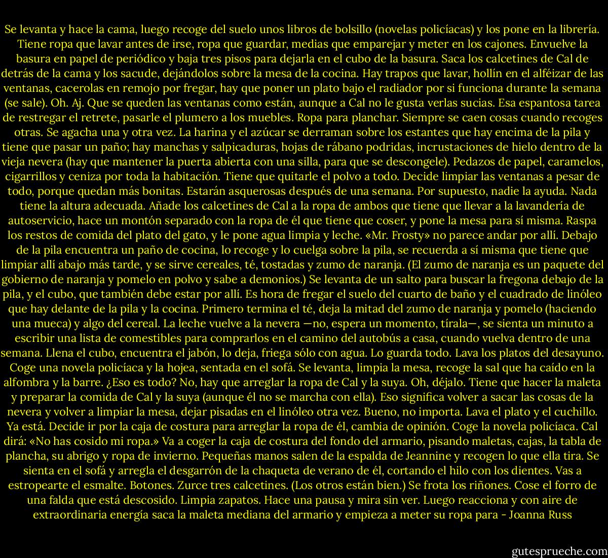 Se levanta y hace la cama, luego recoge del suelo unos libros de bolsillo (novelas policíacas) y los pone en la librería. Tiene ropa que lavar antes de irse, ropa que guardar, medias que emparejar y meter en los cajones. Envuelve la basura en papel de periódico y baja tres pisos para dejarla en el cubo de la basura. Saca los calcetines de Cal de detrás de la cama y los sacude, dejándolos sobre la mesa de la cocina. Hay trapos que lavar, hollín en el alféizar de las ventanas, cacerolas en remojo por fregar, hay que poner un plato bajo el radiador por si funciona durante la semana (se sale). Oh. Aj. Que se queden las ventanas como están, aunque a Cal no le gusta verlas sucias. Esa espantosa tarea de restregar el retrete, pasarle el plumero a los muebles. Ropa para planchar. Siempre se caen cosas cuando recoges otras. Se agacha una y otra vez. La harina y el azúcar se derraman sobre los estantes que hay encima de la pila y tiene que pasar un paño; hay manchas y salpicaduras, hojas de rábano podridas, incrustaciones de hielo dentro de la vieja nevera (hay que mantener la puerta abierta con una silla, para que se descongele). Pedazos de papel, caramelos, cigarrillos y ceniza por toda la habitación. Tiene que quitarle el polvo a todo. Decide limpiar las ventanas a pesar de todo, porque quedan más bonitas. Estarán asquerosas después de una semana. Por supuesto, nadie la ayuda. Nada tiene la altura adecuada. Añade los calcetines de Cal a la ropa de ambos que tiene que llevar a la lavandería de autoservicio, hace un montón separado con la ropa de él que tiene que coser, y pone la mesa para sí misma. Raspa los restos de comida del plato del gato, y le pone agua limpia y leche. «Mr. Frosty» no parece andar por allí. Debajo de la pila encuentra un paño de cocina, lo recoge y lo cuelga sobre la pila, se recuerda a sí misma que tiene que limpiar allí abajo más tarde, y se sirve cereales, té, tostadas y zumo de naranja. (El zumo de naranja es un paquete del gobierno de naranja y pomelo en polvo y sabe a demonios.) Se levanta de un salto para buscar la fregona debajo de la pila, y el cubo, que también debe estar por allí. Es hora de fregar el suelo del cuarto de baño y el cuadrado de linóleo que hay delante de la pila y la cocina. Primero termina el té, deja la mitad del zumo de naranja y pomelo (haciendo una mueca) y algo del cereal. La leche vuelve a la nevera —no, espera un momento, tírala—, se sienta un minuto a escribir una lista de comestibles para comprarlos en el camino del autobús a casa, cuando vuelva dentro de una semana. Llena el cubo, encuentra el jabón, lo deja, friega sólo con agua. Lo guarda todo. Lava los platos del desayuno. Coge una novela policíaca y la hojea, sentada en el sofá. Se levanta, limpia la mesa, recoge la sal que ha caído en la alfombra y la barre. ¿Eso es todo? No, hay que arreglar la ropa de Cal y la suya. Oh, déjalo. Tiene que hacer la maleta y preparar la comida de Cal y la suya (aunque él no se marcha con ella). Eso significa volver a sacar las cosas de la nevera y volver a limpiar la mesa, dejar pisadas en el linóleo otra vez. Bueno, no importa. Lava el plato y el cuchillo. Ya está. Decide ir por la caja de costura para arreglar la ropa de él, cambia de opinión. Coge la novela policíaca. Cal dirá: «No has cosido mi ropa.» Va a coger la caja de costura del fondo del armario, pisando maletas, cajas, la tabla de plancha, su abrigo y ropa de invierno. Pequeñas manos salen de la espalda de Jeannine y recogen lo que ella tira. Se sienta en el sofá y arregla el desgarrón de la chaqueta de verano de él, cortando el hilo con los dientes. Vas a estropearte el esmalte. Botones. Zurce tres calcetines. (Los otros están bien.) Se frota los riñones. Cose el forro de una falda que está descosido. Limpia zapatos. Hace una pausa y mira sin ver. Luego reacciona y con aire de extraordinaria energía saca la maleta mediana del armario y empieza a meter su ropa para - Joanna Russ