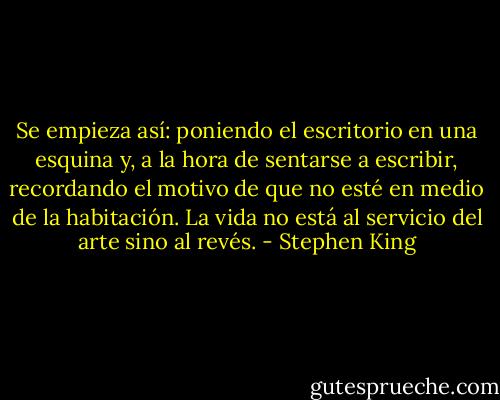 Se empieza así: poniendo el escritorio en una esquina y, a la hora de sentarse a escribir, recordando el motivo de que no esté en medio de la habitación. La vida no está al servicio del arte sino al revés. - Stephen King