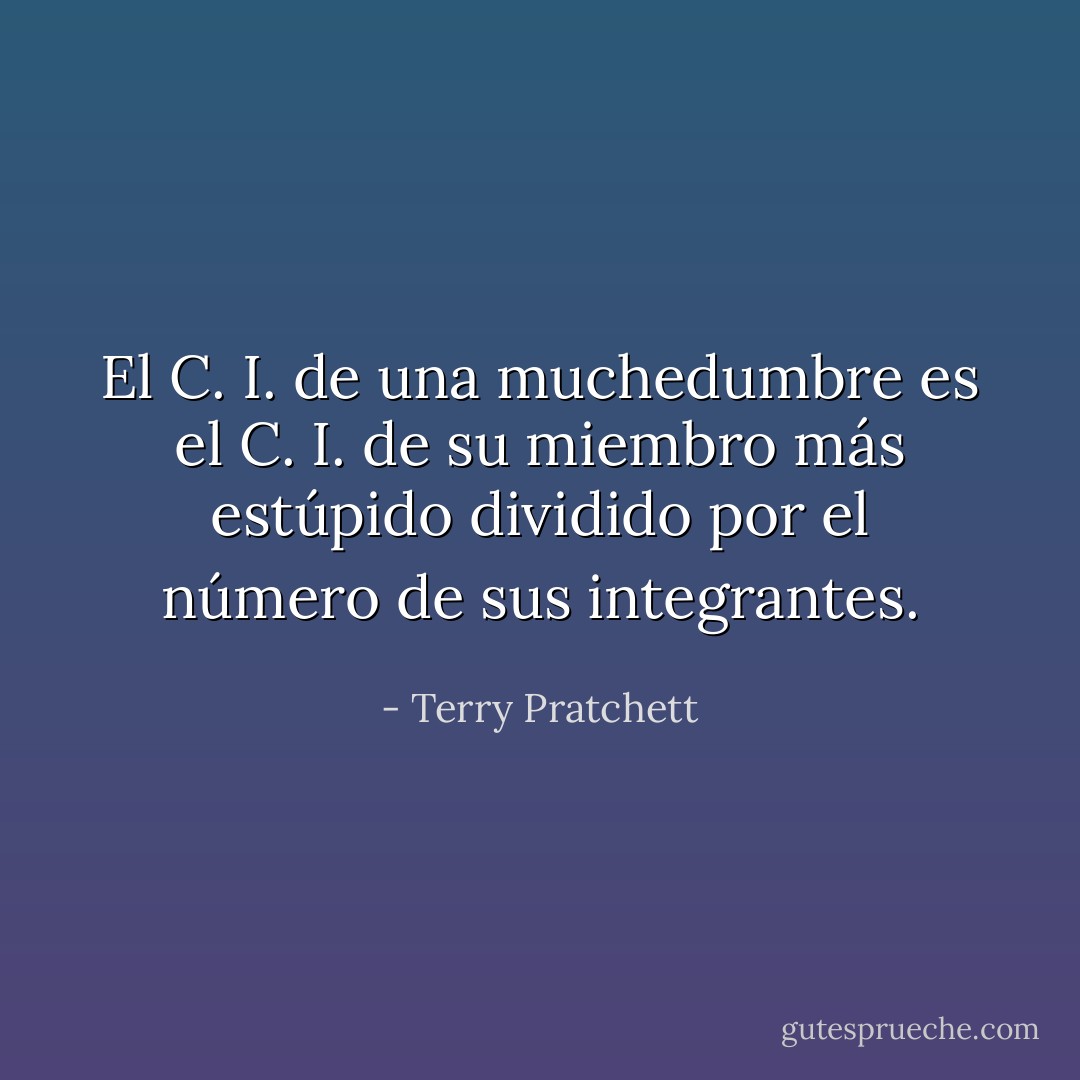 El C. I. de una muchedumbre es el C. I. de su miembro más estúpido dividido por el número de sus integrantes. - Terry Pratchett