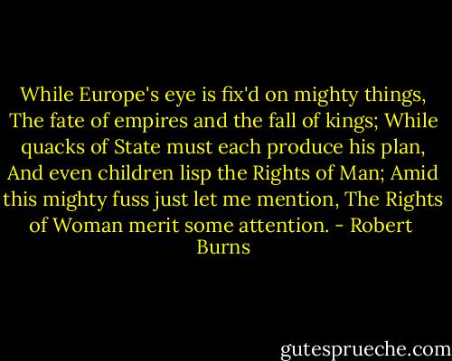 While Europe's eye is fix'd on mighty things,<br />The fate of empires and the fall of kings;<br />While quacks of State must each produce his plan,<br />And even children lisp the Rights of Man;<br />Amid this mighty fuss just let me mention,<br />The Rights of Woman merit some attention. - Robert  Burns