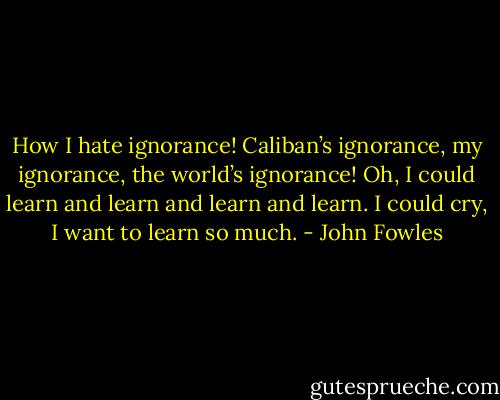 How I hate ignorance! Caliban’s ignorance, my ignorance, the world’s ignorance! Oh, I could learn and learn and learn and learn. I could cry, I want to learn so much. - John Fowles