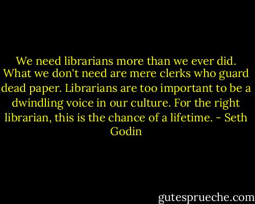 We need librarians more than we ever did. What we don't need are mere clerks who guard dead paper. Librarians are too important to be a dwindling voice in our culture. For the right librarian, this is the chance of a lifetime. - Seth Godin