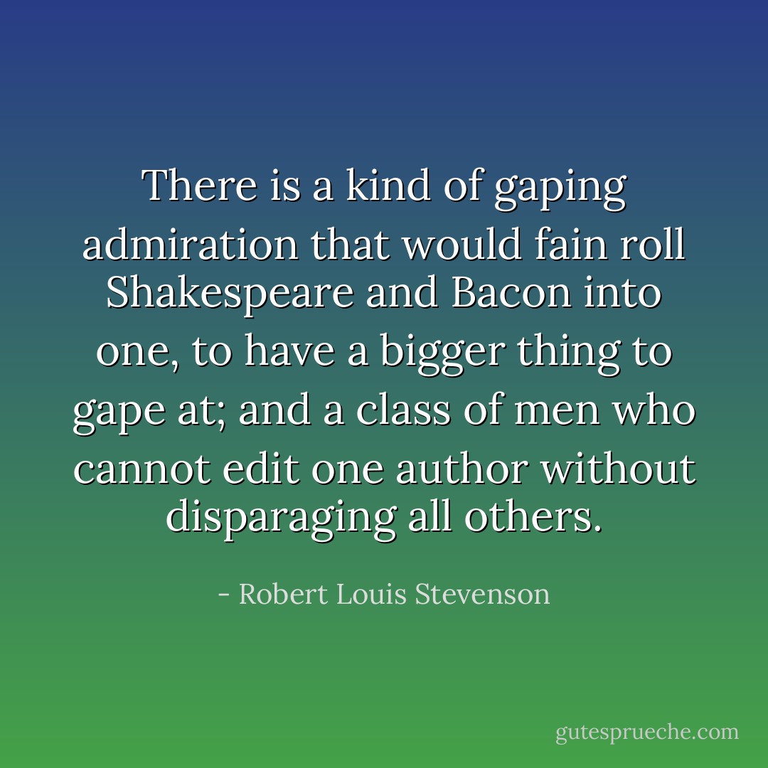 There is a kind of gaping admiration that would fain roll Shakespeare and Bacon into one, to have a bigger thing to gape at; and a class of men who cannot edit one author without disparaging all others. - Robert Louis Stevenson
