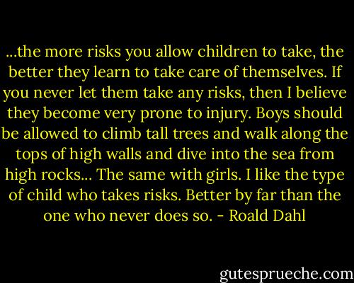 ...the more risks you allow children to take, the better they learn to take care of themselves. If you never let them take any risks, then I believe they become very prone to injury. Boys should be allowed to climb tall trees and walk along the tops of high walls and dive into the sea from high rocks... The same with girls. I like the type of child who takes risks. Better by far than the one who never does so. - Roald Dahl