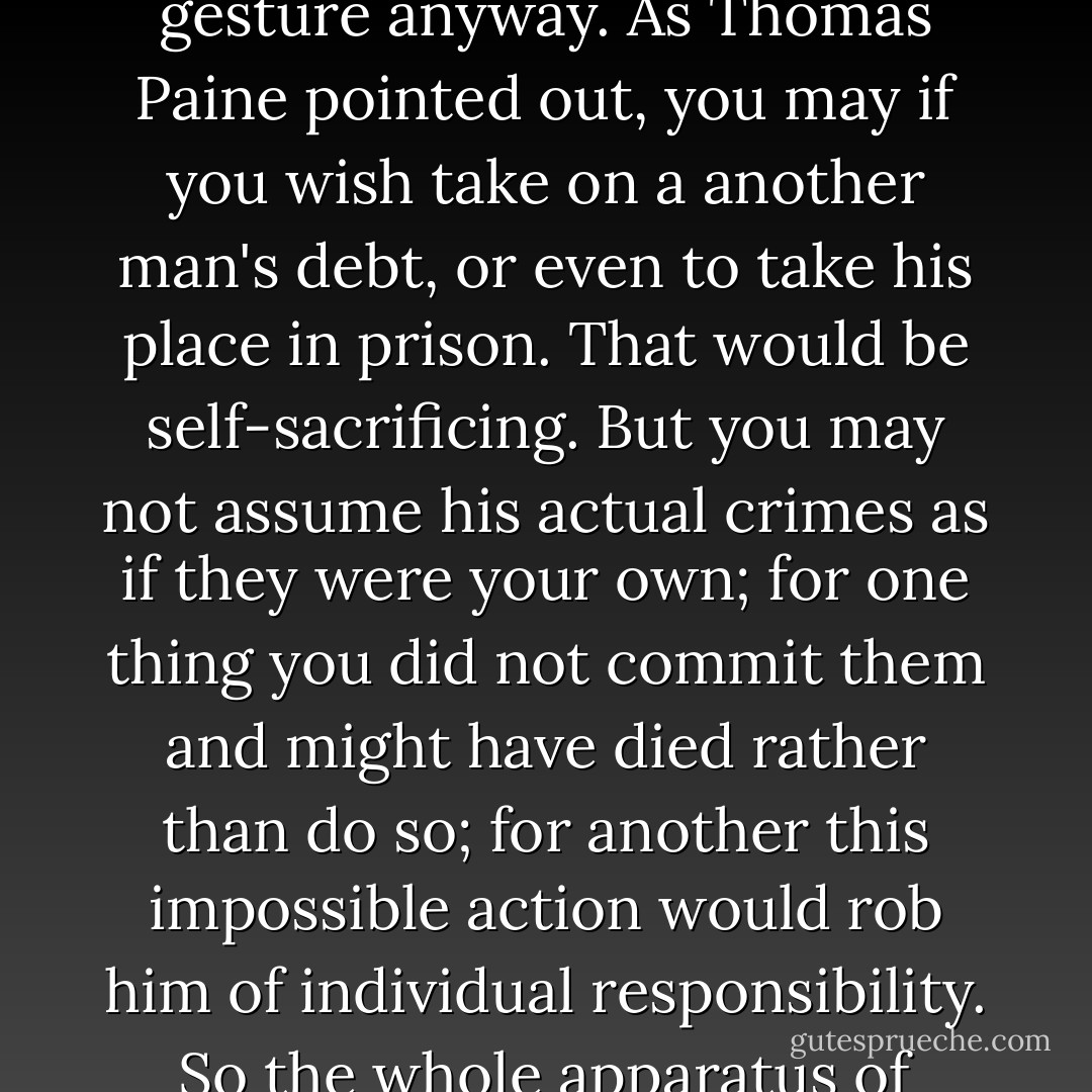 I find something repulsive about the idea of vicarious redemption. I would not throw my numberless sins onto a scapegoat and expect them to pass from me; we rightly sneer at the barbaric societies that practice this unpleasantness in its literal form. There's no moral value in the vicarious gesture anyway. As Thomas Paine pointed out, you may if you wish take on a another man's debt, or even to take his place in prison. That would be self-sacrificing. But you may not assume his actual crimes as if they were your own; for one thing you did not commit them and might have died rather than do so; for another this impossible action would rob him of individual responsibility. So the whole apparatus of absolution and forgiveness strikes me as positively immoral, while the concept of revealed truth degrades the concept of free intelligence by purportedly relieving us of the hard task of working out the ethical principles for ourselves. - Christopher Hitchens