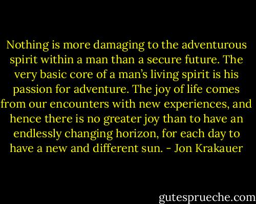 Nothing is more damaging to the adventurous spirit within a man than a secure future. The very basic core of a man’s living spirit is his passion for adventure. The joy of life comes from our encounters with new experiences, and hence there is no greater joy than to have an endlessly changing horizon, for each day to have a new and different sun. - Jon Krakauer