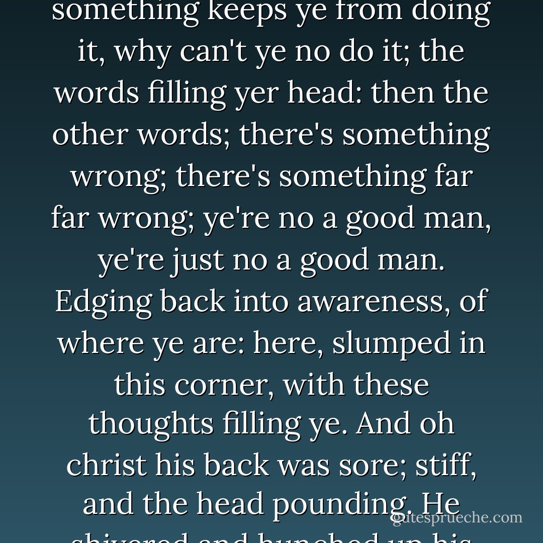 Ye wake in a corner and stay there hoping yer body will disappear, the thoughts smothering ye; these thoughts; but ye want to remember and face up to things, just something keeps ye from doing it, why can't ye no do it; the words filling yer head: then the other words; there's something wrong; there's something far far wrong; ye're no a good man, ye're just no a good man. Edging back into awareness, of where ye are: here, slumped in this corner, with these thoughts filling ye. And oh christ his back was sore; stiff, and the head pounding. He shivered and hunched up his shoulders, shut his eyes, rubbed into the corners with his fingertips; seeing all kinds of spots and lights. Where in the name of fuck... - James Kelman
