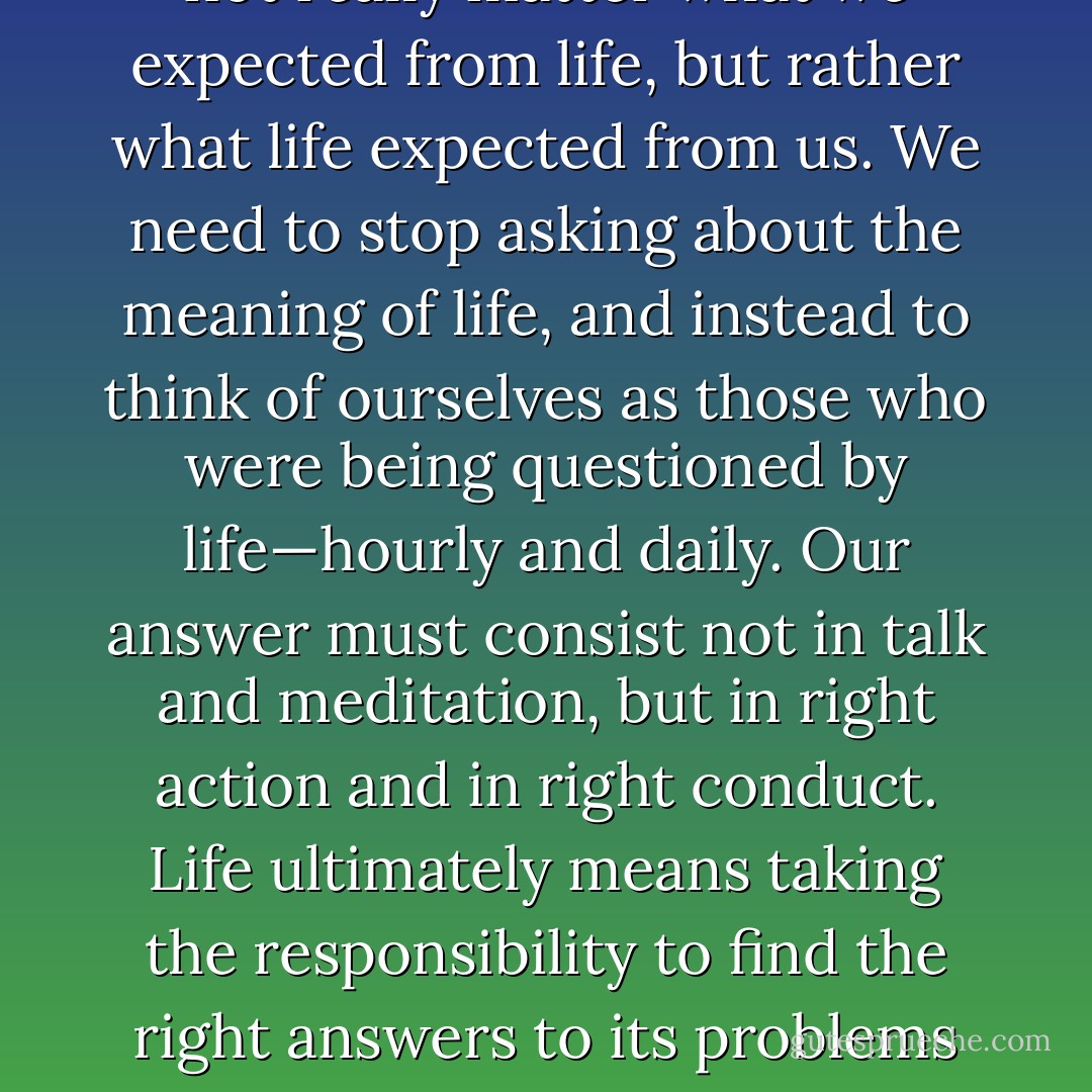 We had to learn ourselves and, furthermore, we had to teach the despairing men, that it did not really matter what we expected from life, but rather what life expected from us. We need to stop asking about the meaning of life, and instead to think of ourselves as those who were being questioned by life—hourly and daily. Our answer must consist not in talk and meditation, but in right action and in right conduct. Life ultimately means taking the responsibility to find the right answers to its problems and to fulfill the task which it constantly sets for each individual. - Viktor E. Frankl