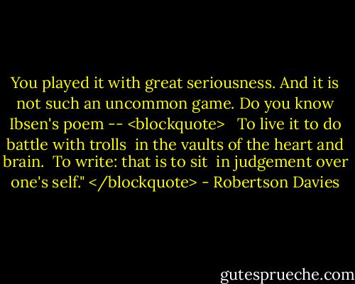 You played it with great seriousness. And it is not such an uncommon game. Do you know Ibsen's poem --<br /><blockquote> <br /> To live it to do battle with trolls<br /> in the vaults of the heart and brain.<br /> To write: that is to sit<br /> in judgement over one's self."<br /></blockquote> - Robertson Davies