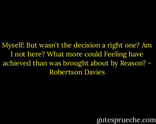 Myself: But wasn't the decision a right one? Am I not here? What more could Feeling have achieved than was brought about by Reason? - Robertson Davies