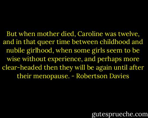 But when mother died, Caroline was twelve, and in that queer time between childhood and nubile girlhood, when some girls seem to be wise without experience, and perhaps more clear-headed then they will be again until after their menopause. - Robertson Davies