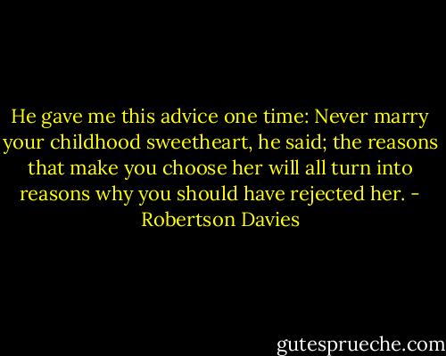He gave me this advice one time: Never marry your childhood sweetheart, he said; the reasons that make you choose her will all turn into reasons why you should have rejected her. - Robertson Davies