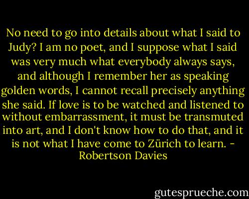 No need to go into details about what I said to Judy? I am no poet, and I suppose what I said was very much what everybody always says, and although I remember her as speaking golden words, I cannot recall precisely anything she said. If love is to be watched and listened to without embarrassment, it must be transmuted into art, and I don't know how to do that, and it is not what I have come to Zürich to learn. - Robertson Davies