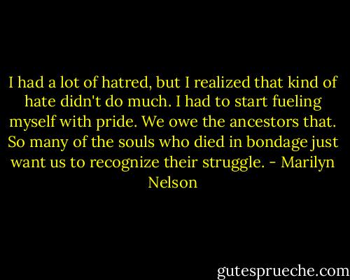 I had a lot of hatred, but I realized that kind of hate didn't do much. I had to start fueling myself with pride. We owe the ancestors that. So many of the souls who died in bondage just want us to recognize their struggle. - Marilyn Nelson