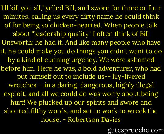 I'll kill you all," yelled Bill, and swore for three or four minutes, calling us every dirty name he could think of for being so chicken-hearted. When people talk about "leadership quality" I often think of Bill Unsworth; he had it. And like many people who have it, he could make you do things you didn't want to do by a kind of cunning urgency. We were ashamed before him. Here he was, a bold adventurer, who had put himself out to include us-- lily-livered wretches-- in a daring, dangerous, highly illegal exploit, and all we could do was worry about being hurt! We plucked up our spirits and swore and shouted filthy words, and set to work to wreck the house. - Robertson Davies