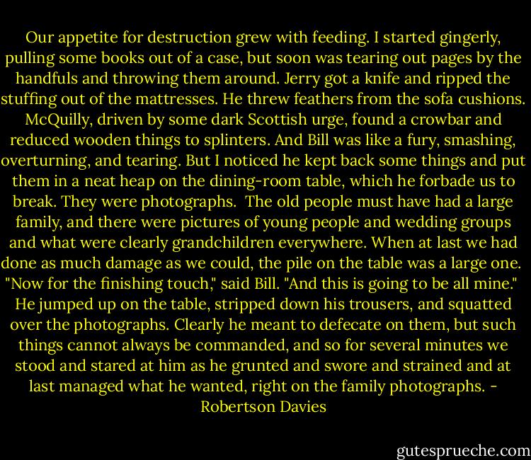 Our appetite for destruction grew with feeding. I started gingerly, pulling some books out of a case, but soon was tearing out pages by the handfuls and throwing them around. Jerry got a knife and ripped the stuffing out of the mattresses. He threw feathers from the sofa cushions. McQuilly, driven by some dark Scottish urge, found a crowbar and reduced wooden things to splinters. And Bill was like a fury, smashing, overturning, and tearing. But I noticed he kept back some things and put them in a neat heap on the dining-room table, which he forbade us to break. They were photographs.<br /><br />The old people must have had a large family, and there were pictures of young people and wedding groups and what were clearly grandchildren everywhere. When at last we had done as much damage as we could, the pile on the table was a large one.<br /><br />"Now for the finishing touch," said Bill. "And this is going to be all mine."<br /><br />He jumped up on the table, stripped down his trousers, and squatted over the photographs. Clearly he meant to defecate on them, but such things cannot always be commanded, and so for several minutes we stood and stared at him as he grunted and swore and strained and at last managed what he wanted, right on the family photographs. - Robertson Davies