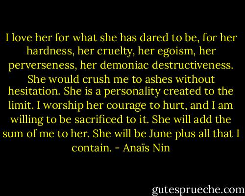 I love her for what she has dared to be, for her hardness, her cruelty, her egoism, her perverseness, her demoniac destructiveness. She would crush me to ashes without hesitation. She is a personality created to the limit. I worship her courage to hurt, and I am willing to be sacrificed to it. She will add the sum of me to her. She will be June plus all that I contain. - Anaïs Nin
