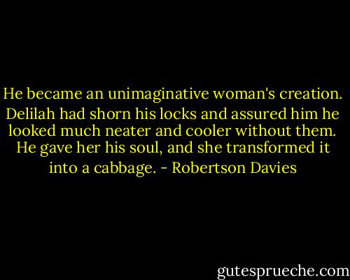 He became an unimaginative woman's creation. Delilah had shorn his locks and assured him he looked much neater and cooler without them. He gave her his soul, and she transformed it into a cabbage. - Robertson Davies