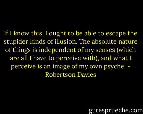 If I know this, I ought to be able to escape the stupider kinds of illusion. The absolute nature of things is independent of my senses (which are all I have to perceive with), and what I perceive is an image of my own psyche. - Robertson Davies