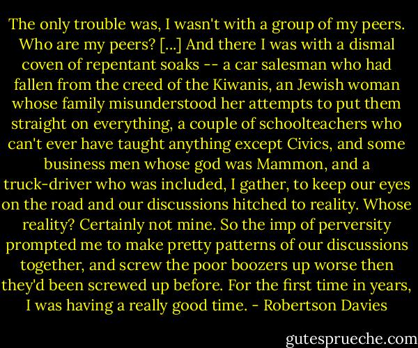 The only trouble was, I wasn't with a group of my peers. Who are my peers? [...] And there I was with a dismal coven of repentant soaks -- a car salesman who had fallen from the creed of the Kiwanis, an Jewish woman whose family misunderstood her attempts to put them straight on everything, a couple of schoolteachers who can't ever have taught anything except Civics, and some business men whose god was Mammon, and a truck-driver who was included, I gather, to keep our eyes on the road and our discussions hitched to reality. Whose reality? Certainly not mine. So the imp of perversity prompted me to make pretty patterns of our discussions together, and screw the poor boozers up worse then they'd been screwed up before. For the first time in years, I was having a really good time. - Robertson Davies
