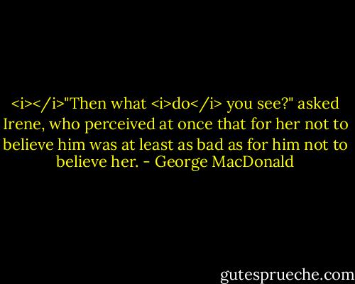 <i></i>"Then what <i>do</i> you see?" asked Irene, who perceived at once that for her not to believe him was at least as bad as for him not to believe her. - George MacDonald