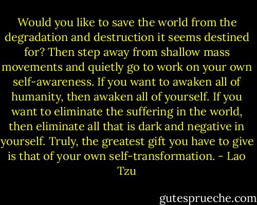 Would you like to save the world from the degradation and destruction it seems destined for? Then step away from shallow mass movements and quietly go to work on your own self-awareness. If you want to awaken all of humanity, then awaken all of yourself. If you want to eliminate the suffering in the world, then eliminate all that is dark and negative in yourself. Truly, the greatest gift you have to give is that of your own self-transformation. - Lao Tzu