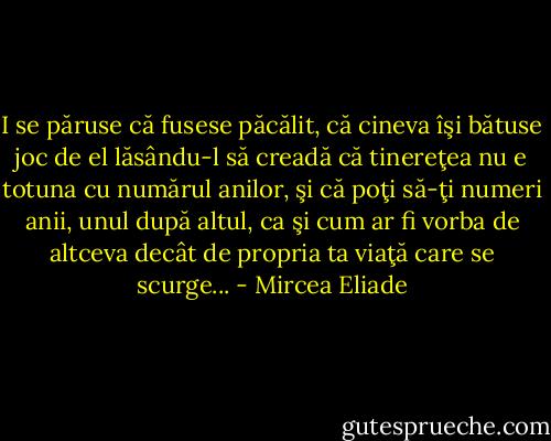 I se păruse că fusese păcălit, că cineva îşi bătuse joc de el lăsându-l să creadă că tinereţea nu e totuna cu numărul anilor, şi că poţi să-ţi numeri anii, unul după altul, ca şi cum ar fi vorba de altceva decât de propria ta viaţă care se scurge... - Mircea Eliade