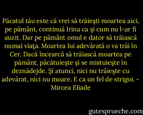 Păcatul tău este că vrei să trăieşti moartea aici, pe pământ, continuă Irina ca şi cum nu l-ar fi auzit. Dar pe pământ omul e dator să trăiască numai viaţa. Moartea lui adevărată o va trăi în Cer. Dacă încearcă să trăiască moartea pe pământ, păcătuieşte şi se mistuieşte în deznădejde. Şi atunci, nici nu trăieşte cu adevărat, nici nu moare. E ca un fel de strigoi. - Mircea Eliade