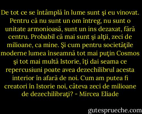 De tot ce se întâmplă în lume sunt şi eu vinovat. Pentru că nu sunt un om întreg, nu sunt o unitate armonioasă, sunt un ins dezaxat, fără centru. Probabil că mai sunt şi alţii, zeci de milioane, ca mine. Şi cum pentru societăţile moderne lumea înseamnă tot mai puţin Cosmos şi tot mai multă Istorie, îţi dai seama ce repercusiuni poate avea dezechilibrul acesta interior în afară de noi. Cum am putea fi creatori în Istorie noi, câteva zeci de milioane de dezechilibraţi? - Mircea Eliade