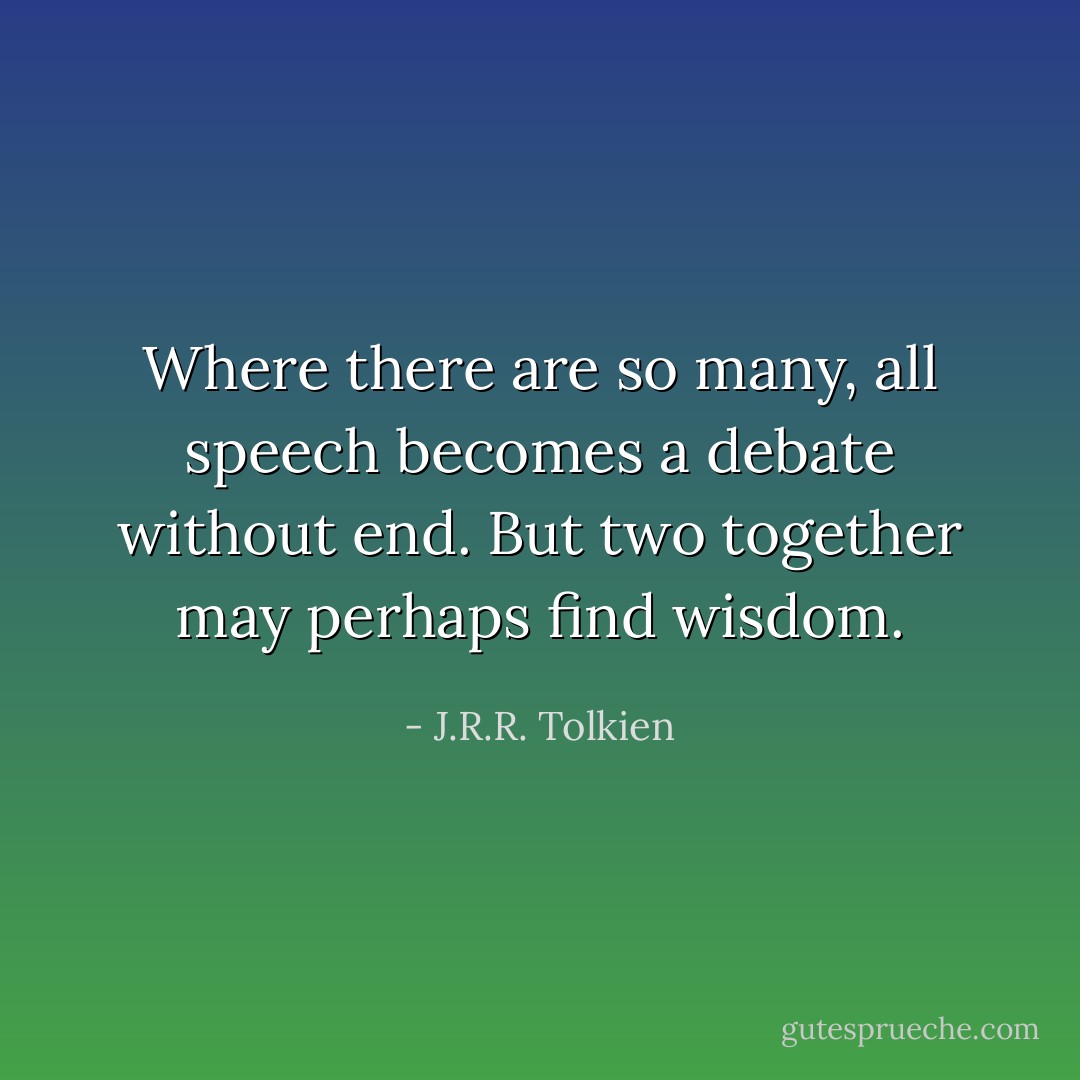 Where there are so many, all speech becomes a debate without end. But two together may perhaps find wisdom. - J.R.R. Tolkien