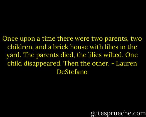 Once upon a time there were two parents, two children, and a brick house with lilies in the yard. The parents died, the lilies wilted. One child disappeared. Then the other. - Lauren DeStefano