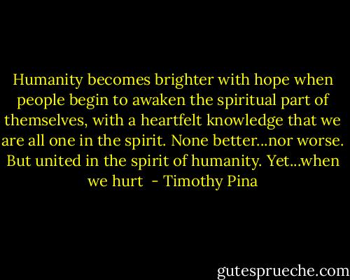 Humanity becomes brighter with hope when people begin to awaken the spiritual part of themselves, with a heartfelt knowledge that we are all one in the spirit. None better...nor worse. But united in the spirit of humanity. Yet...when we hurt  - Timothy Pina