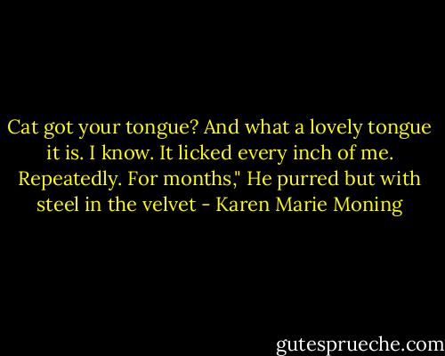 Cat got your tongue? And what a lovely tongue it is. I know. It licked every inch of me. Repeatedly. For months," He purred but with steel in the velvet - Karen Marie Moning