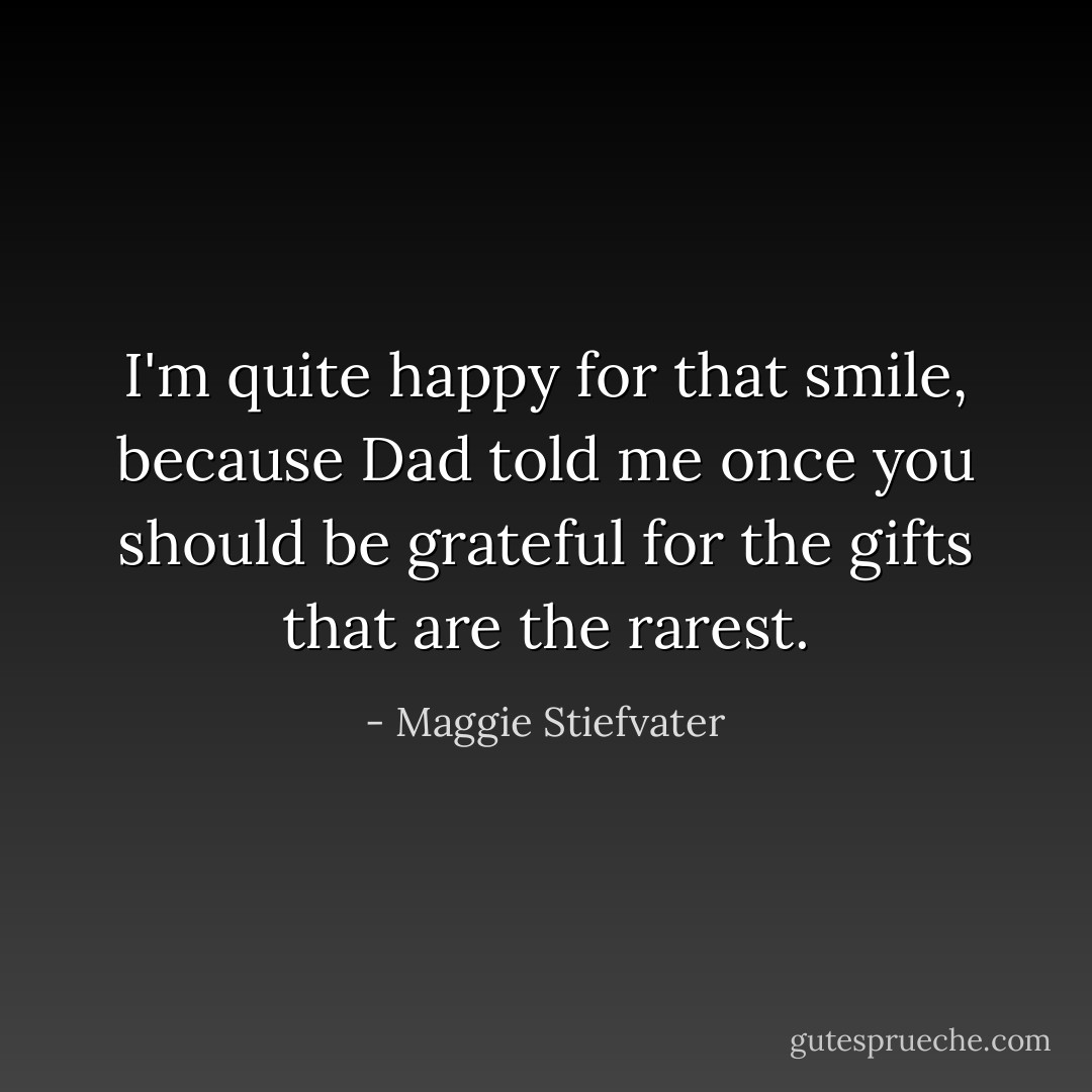 I'm quite happy for that smile, because Dad told me once you should be grateful for the gifts that are the rarest. - Maggie Stiefvater