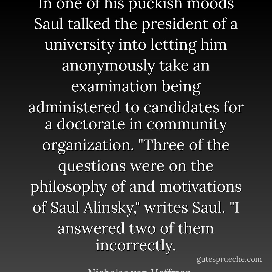 In one of his puckish moods Saul talked the president of a university into letting him anonymously take an examination being administered to candidates for a doctorate in community organization. "Three of the questions were on the philosophy of and motivations of Saul Alinsky," writes Saul. "I answered two of them incorrectly. - Nicholas von Hoffman