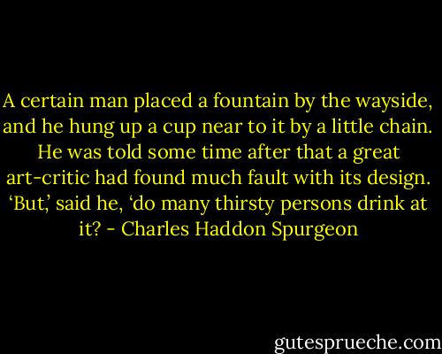 A certain man placed a fountain by the wayside, and he hung up a cup near to it by a little chain. He was told some time after that a great art-critic had found much fault with its design. ‘But,’ said he, ‘do many thirsty persons drink at it? - Charles Haddon Spurgeon