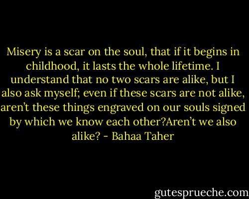 Misery is a scar on the soul, that if it begins in childhood, it lasts the whole lifetime. I understand that no two scars are alike, but I also ask myself; even if these scars are not alike, aren’t these things engraved on our souls signed by which we know each other?Aren’t we also alike? - Bahaa Taher