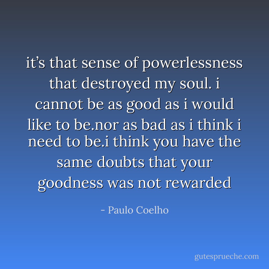 it’s that sense of powerlessness that destroyed my soul. i cannot be as good as i would like to be.nor as bad as i think i need to be.i think you have the same doubts that your goodness was not rewarded - Paulo Coelho