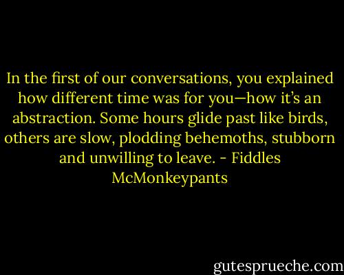 In the first of our conversations, you explained how different time was for you—how it’s an abstraction. Some hours glide past like birds, others are slow, plodding behemoths, stubborn and unwilling to leave. - Fiddles McMonkeypants