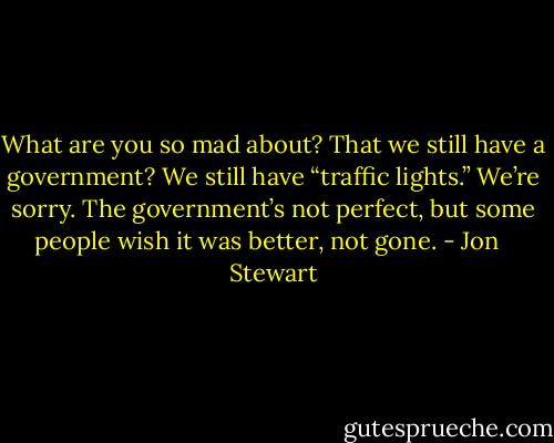 What are you so mad about? That we still have a government? We still have “traffic lights.” We’re sorry. The government’s not perfect, but some people wish it was better, not gone. - Jon   Stewart