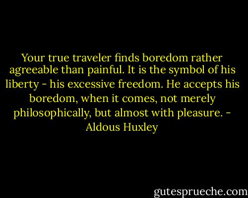 Your true traveler finds boredom rather agreeable than painful. It is the symbol of his liberty - his excessive freedom. He accepts his boredom, when it comes, not merely philosophically, but almost with pleasure. - Aldous Huxley