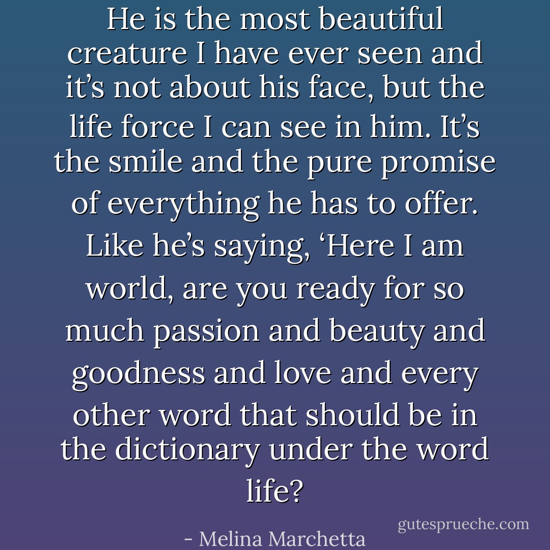 He is the most beautiful creature I have ever seen and it’s not about his face, but the life force I can see in him. It’s the smile and the pure promise of everything he has to offer. Like he’s saying, ‘Here I am world, are you ready for so much passion and beauty and goodness and love and every other word that should be in the dictionary under the word life? - Melina Marchetta