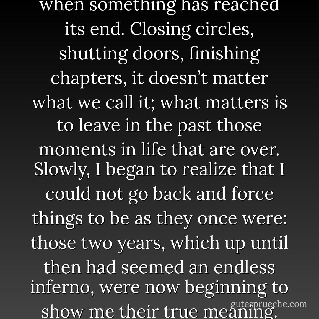 It is always important to know when something has reached its end. Closing circles, shutting doors, finishing chapters, it doesn’t matter what we call it; what matters is to leave in the past those moments in life that are over. Slowly, I began to realize that I could not go back and force things to be as they once were: those two years, which up until then had seemed an endless inferno, were now beginning to show me their true meaning. - Paulo Coelho