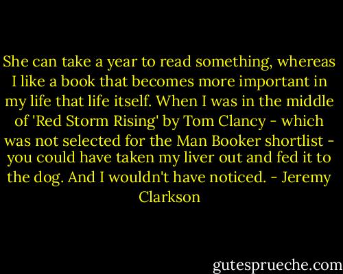 She can take a year to read something, whereas I like a book that becomes more important in my life that life itself.<br />When I was in the middle of 'Red Storm Rising' by Tom Clancy - which was not selected for the Man Booker shortlist - you could have taken my liver out and fed it to the dog. And I wouldn't have noticed. - Jeremy Clarkson